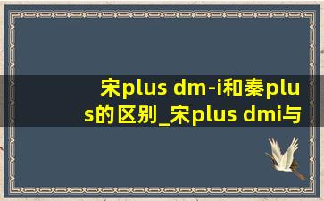 宋plus dm-i和秦plus的区别_宋plus dmi与秦plus dmi区别